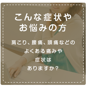 こんな症状やお悩みの方肩こり、腰痛、頭痛などのよくある痛みや
症状はありますか?