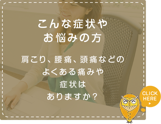 こんな症状やお悩みの方肩こり、腰痛、頭痛などのよくある痛みや
症状はありますか?